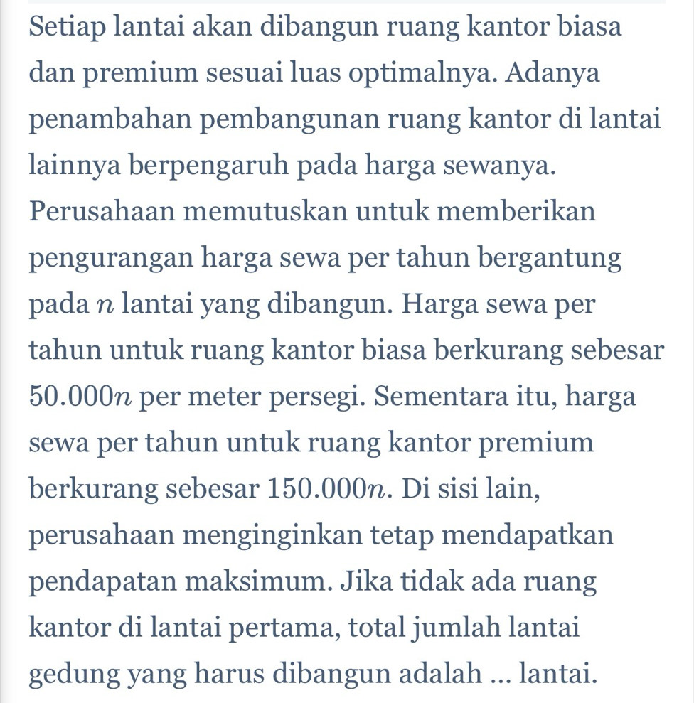 Setiap lantai akan dibangun ruang kantor biasa 
dan premium sesuai luas optimalnya. Adanya 
penambahan pembangunan ruang kantor di lantai 
lainnya berpengaruh pada harga sewanya. 
Perusahaan memutuskan untuk memberikan 
pengurangan harga sewa per tahun bergantung 
pada n lantai yang dibangun. Harga sewa per 
tahun untuk ruang kantor biasa berkurang sebesar
50.000% per meter persegi. Sementara itu, harga 
sewa per tahun untuk ruang kantor premium 
berkurang sebesar 150.000n. Di sisi lain, 
perusahaan menginginkan tetap mendapatkan 
pendapatan maksimum. Jika tidak ada ruang 
kantor di lantai pertama, total jumlah lantai 
gedung yang harus dibangun adalah ... lantai.