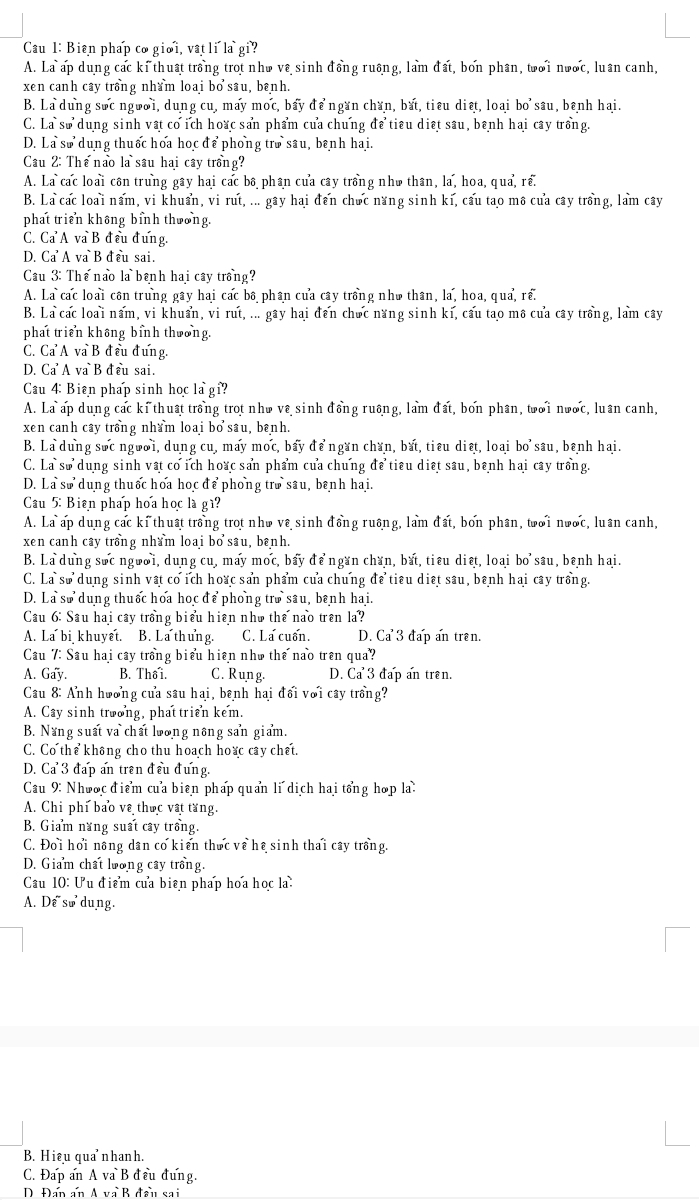 Cầu 1: Biên pháp cơ gioi, vatli la gi?
A. La ap dung các ki thuật trồng trot nho vê sinh đồng ruông, lam đất, bơn phân, toi nwoc, luân canh,
xen canh cây trồng nham loai bo sâu, banh.
B. La dung soc ngwoi, dung cu, may moc, bay để ngan chan, bắt, tiêu diệt, loai bo sau, benh hai.
C. La so dung sinh vật co ich hoac san phẩm của chung để tiêu diệt sau, benh hai cay trồng.
D. La so dung thuốc hoa học để phong tro sau, benh hai.
Cau 2: Thế nao là sâu hai cây trồng?
A. La cac loài côn trung gây hai cac bô phân của cây trồng nhà thân, la, hoa, qua, rể.
B. La cac loai nam, vi khuẩn, vi rut, ... gây hai đến chưc năng sinh ki, cau tao mô cua cây trồng, lam cây
phat triển không bỉnh thoong.
C. Ca A va B đều đưng.
D. Ca A va B đều sai.
Cầu 3: Thế nao là bênh hai cây trồng?
A. La cac loài côn trung gây hai các bô phân của cây trồng nhà thân, la, hoa, qua, rể.
B. La các loài nấm, vi khuẩn, vi rut, ... gây hai đến chức năng sinh kí, cấu tao mô của cây trồng, lam cây
phat triển không binh thoong.
C. Ca A va B đều đưng.
D. Ca  A va B đ ểu sai.
Cau 4: Biên pháp sinh học la gi?
A. La ap dung các ki thuật trong trot nho về sinh đồng ruông, lam đất, bon phân, twoi nwoc, luan canh,
xen canh cây trồng nham loai bo sâu, banh.
B. La dung sốc ngưoi, dung cu, may moc, bay để ngan chan, bắt, tiểu diệt, loai bo sau, benh hai.
C. La so dung sinh vật co ich hoạc san phẩm của chung để tiêu diệt sau, bênh hai cây trồng
D. La so dung thuốc hoa hoc để phong tro sâu, bênh hai.
Cau 5: Bien pháp hoa học là gì?
A. La ap dung các ki thuật trồng trot nho vê sinh đồng ruông, lam đất, bon phân, toi nwoc, luan canh,
xen canh cây trồng nham loai bo sâu, bɛnh.
B. La dung sốc ngưoi, dung cu, may mọc, bay để ngan chan, bắt, tiêu diệt, loai bo sau, benh hai.
C. La sử dung sinh vật cơ ích hoạc san phẩm của chung để tiểu diệt sâu, bênh hai cây trồng.
D. La sử dung thuốc hoa học để phong trò sâu, bênh hai.
Cau 6: Sau hai cây trồng biểu hiện nho the nao tren la?
A. La bi khuyết. B. La thung. C. La cuốn. D. Ca^33 đap an trên.
Cầu 7: Sau hai cây trồng biểu hiện nho the nao trên qua?
A. Gay. B. Thố i. C. Rung. D. Ca 3 đấp ấn trên.
Cau 8: Anh hoơng của sau hai, banh hai đối với cây trồng?
A. Cay sinh troong, phat trien kem.
B. Năng suất va chất lưong nông san giam.
C. Co thể không cho thu hoach hoac cây chết.
D. Ca 3 đấp ấn trên đều đưng.
Cau 9: Nhooc điểm cua biên pháp quan li dịch hai tổng hop la:
A. Chi phi bao ve thec vật tang.
B. Giam năng suất cây trồng.
C. Đoi hơi nông dân co kiến thức về hệ sinh thai cây trồng.
D. Giam chất loong cây trong.
Cầu 10: Ưu điểm của biên pháp hoa học la:
A. Dể sử dung.
B. Hiệu quanhanh.
C. Đấp an A va B đều đưng.
D Đán ấn A và B đần sai