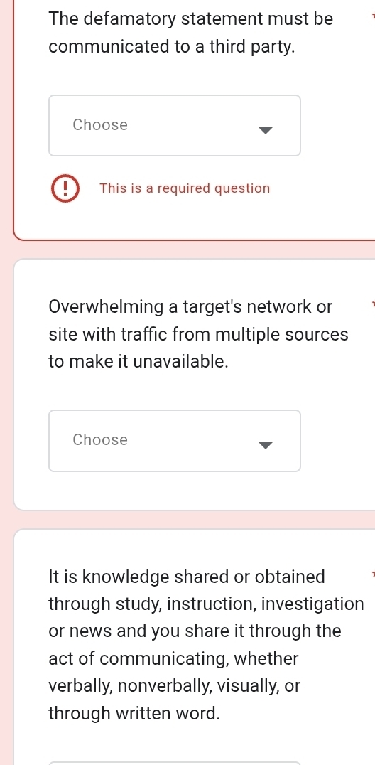 The defamatory statement must be 
communicated to a third party. 
Choose 
I This is a required question 
Overwhelming a target's network or 
site with traffic from multiple sources 
to make it unavailable. 
Choose 
It is knowledge shared or obtained 
through study, instruction, investigation 
or news and you share it through the 
act of communicating, whether 
verbally, nonverbally, visually, or 
through written word.