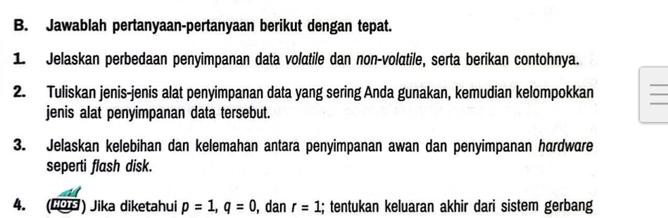 Jawablah pertanyaan-pertanyaan berikut dengan tepat. 
1. Jelaskan perbedaan penyimpanan data volatile dan non-volatile, serta berikan contohnya. 
2. Tuliskan jenis-jenis alat penyimpanan data yang sering Anda gunakan, kemudian kelompokkan 
_ 
jenis alat penyimpanan data tersebut. 
3. Jelaskan kelebihan dan kelemahan antara penyimpanan awan dan penyimpanan hardware 
seperti flash disk. 
4. (HOTS ) Jika diketahui p=1, q=0 , dan r=1; tentukan keluaran akhir dari sistem gerbang