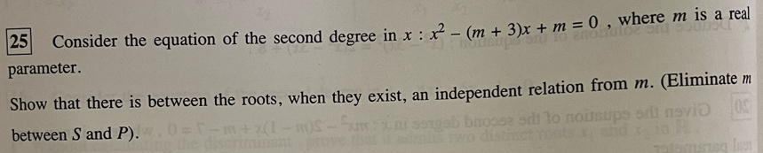 Consider the equation of the second degree in x:x^2-(m+3)x+m=0 , where m is a real 
parameter. 
Show that there is between the roots, when they exist, an independent relation from m. (Eliminate m
between S and P).