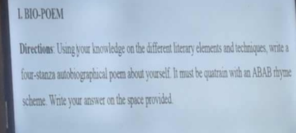 BIO-POEM 
Directions: Using your knowledge on the different literary elements and techniques, write a 
four-stanza autobiographical poem about yourself. It must be quatrain with an ABAB rhyme 
scheme. Write your answer on the space provided.