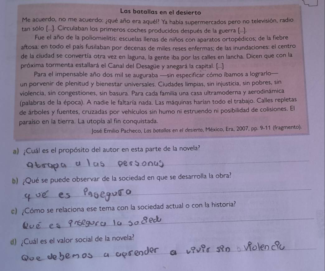 Las batallas en el desierto
Me acuerdo, no me acuerdo: ¿qué año era aquél? Ya había supermercados pero no televisión, radio
tan sólo [...). Circulaban los primeros coches producidos después de la guerra [...].
Fue el año de la poliomielitis: escuelas llenas de niños con aparatos ortopédicos; de la fiebre
aftosa: en todo el país fusilaban por decenas de miles reses enfermas; de las inundaciones: el centro
de la ciudad se convertía otra vez en laguna, la gente iba por las calles en lancha. Dicen que con la
próxima tormenta estallará el Canal del Desagüe y anegará la capital. [...]
Para el impensable año dos mil se auguraba —sin especificar cómo íbamos a lograrlo—
un porvenir de plenitud y bienestar universales. Ciudades limpias, sin injusticia, sin pobres, sin
violencia, sin congestiones, sin basura. Para cada familia una casa ultramoderna y aerodinámica
(palabras de la época). A nadie le faltaría nada. Las máquinas harían todo el trabajo. Calles repletas
de árboles y fuentes, cruzadas por vehículos sin humo ni estruendo ni posibilidad de colisiones. El
paraíso en la tierra. La utopía al fin conquistada.
José Emilio Pacheco, Las batallas en el desierto, México, Era, 2007, pp. 9-11 (fragmento).
a) ¿Cuál es el propósito del autor en esta parte de la novela?
_
_
b) ¿Qué se puede observar de la sociedad en que se desarrolla la obra?
_
c) ¿Cómo se relaciona ese tema con la sociedad actual o con la historia?
_
d) ¿Cuál es el valor social de la novela?