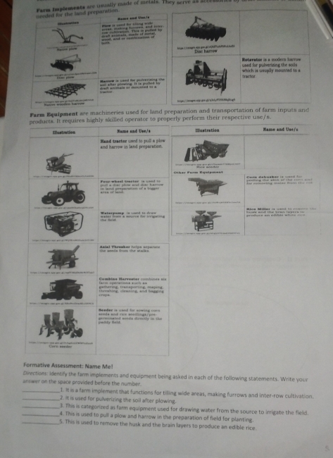 Farm implements are usually made of metals. They serve as sccrssres bf u 
needed for the laid preparation. 
Hame and lss/= 
Rectration Ple it ued by titng side 
eee, mahore Aarroee, anf Hter 
Hatire pr =od, and or combruation of 
Dise harrow 
used far pulverizing the soils Rotaratee is a modern barrow 
which is usugily mounted to a tractor 
Macrow is used for poiverining the sl after phnring. It is polled by 
=an =den Ear= tps:/ooq-w.sqp.qon.qioqltpF9fghgh 
Farm Equipment are machineries used for land preparation and transportation of farm inputs and 
products. It requires highly skilled operator to properly perform their respective use/s. 
Eustration Name and Use/s Ilustration Name and Use/s 
Hand tractor used to pull a plow and harrow in land preparation. 
a=!=, 
Fear wheal treeter is word to ====ure debucker i= ==== === 
Waterpamp is unrd to dran 
the seeds from the stalks. Aadel Threaber tclós scrnio in 
facm operations such as gathering, transporing, rging Cambime Recreeter c=mtnes === 
crops threshing, cleaning, and hagsing 
Beeder is uand for sowing corn 
paddy field. ge i m in a ted sends direc tly in the seeds ant rice seedlings/pre 
er 
Formative Assessment: Name Me! 
Divections: Identify the farm implements and equipment being asked in each of the following statements. Write you 
answer on the space provided before the number. 
_I. It is a farm implement that functions for tilling wide areas, making furrows and inter-row cultivation. 
_2. It is used for pulverizing the soil after plowing. 
_3. This is categorized as farm equipment used for drawing water from the source to irrigate the field. 
_4. This is used to pull a plow and harrow in the preparation of field for planting. 
_5. This is used to remove the husk and the brain layers to produce an edible rice.