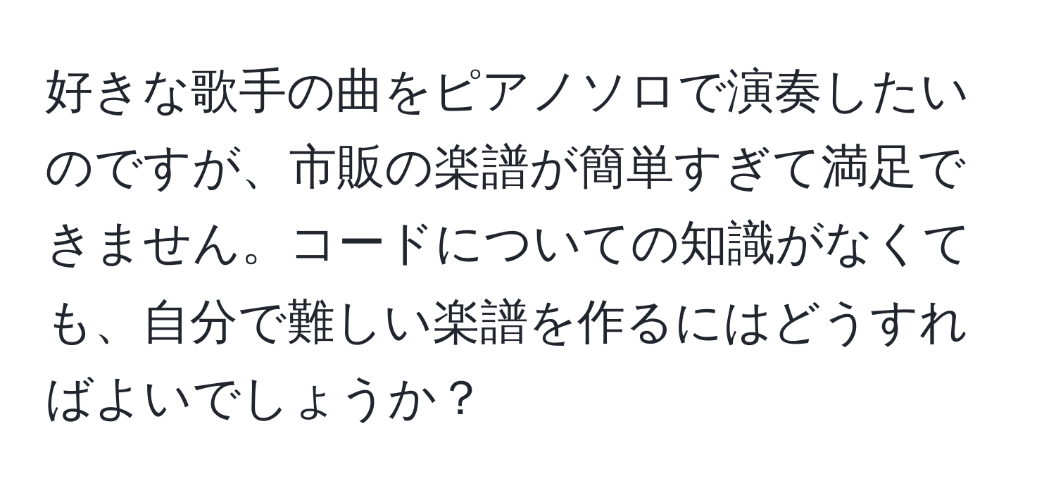 好きな歌手の曲をピアノソロで演奏したいのですが、市販の楽譜が簡単すぎて満足できません。コードについての知識がなくても、自分で難しい楽譜を作るにはどうすればよいでしょうか？