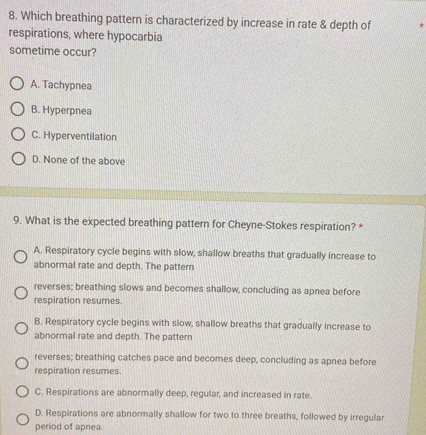 Which breathing pattern is characterized by increase in rate & depth of *
respirations, where hypocarbia
sometime occur?
A. Tachypnea
B. Hyperpnea
C. Hyperventilation
D. None of the above
9. What is the expected breathing pattern for Cheyne-Stokes respiration? *
A. Respiratory cycle begins with slow, shallow breaths that gradually increase to
abnormal rate and depth. The pattern
reverses; breathing slows and becomes shallow, concluding as apnea before
respiration resumes.
B. Respiratory cycle begins with slow, shallow breaths that gradually increase to
abnormal rate and depth. The pattern
reverses; breathing catches pace and becomes deep, concluding as apnea before
respiration resumes.
C. Respirations are abnormally deep, regular, and increased in rate.
D. Respirations are abnormally shallow for two to three breaths, followed by irregular
period of apnea.