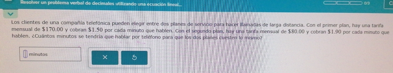 Resolver un problema verbal de decimales utilizando una ecuación lineal... 0/3 C 
Los clientes de una compañía telefónica pueden elegir entre dos planes de servicio para hacer llamadas de larga distancia. Con el primer plan, hay una tarifa 
mensual de $170.00 y cobran $1.50 por cada minuto que hablen. Con el segundo plan, hay una tarifa mensual de $80.00 y cobran $1.90 por cada minuto que 
hablen. ¿Cuántos minutos se tendría que hablar por teléfono para que los dos planes cuesten lo mismo? 
minutos 
× s