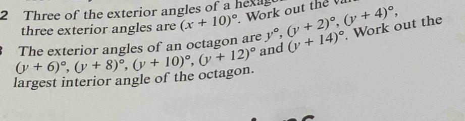 Three of the exterior angles of a hexes 
three exterior angles are (x+10)^circ . Work out the
(y+6)^circ , (y+8)^circ , (y+10)^circ , (y+12)^circ  and (y+14)^circ . Work out the 
The exterior angles of an octagon are y°, (y+2)^circ , (y+4)^circ , 
largest interior angle of the octagon.