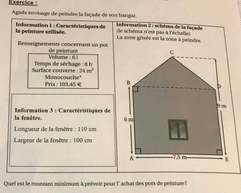 Exercice : 
Agnês envisage de peindre la façade de son hangar. 
Information 1 : Caractéristiques de * Information 2 : schéma de la façade 
la peinture utilisée. (le schéma n'est pas à l'échelle) 
La zone grisée est la zone à peindre. 
Renseignements concernant un pot 
de peinture 
Volume : 6 1
Temps de séchage : 8 h
Surface couverte : 24m^2
Monocouche* 
Prix : 103,45 €
* Information 3 : Caractéristiques de 
la fenêtre. 
Longueur de la fenêtre : 110 cm
Largeur de la fenêtre : 100 cm
Quel est le montant minimum à prévoir pour l' achat des pots de peinture?