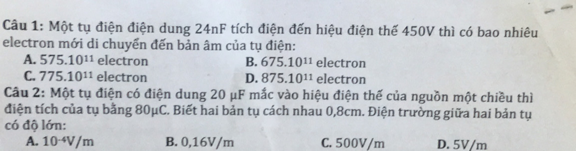 Một tụ điện điện dung 24nF tích điện đến hiệu điện thế 450V thì có bao nhiêu
electron mới di chuyển đến bản âm của tụ điện:
A. 575.10^(11) electron B. 675.10^(11) electron
C. 775.10^(11) electron D. 875.10^(11) electron
Câu 2: Một tụ điện có điện dung 20 μF mắc vào hiệu điện thế của nguồn một chiều thì
điện tích của tụ bằng 80μC. Biết hai bản tụ cách nhau 0,8cm. Điện trường giữa hai bản tụ
có độ lớn:
A. 10^(-4)V/m B. 0,16V/m C. 500V/m D. 5V/m