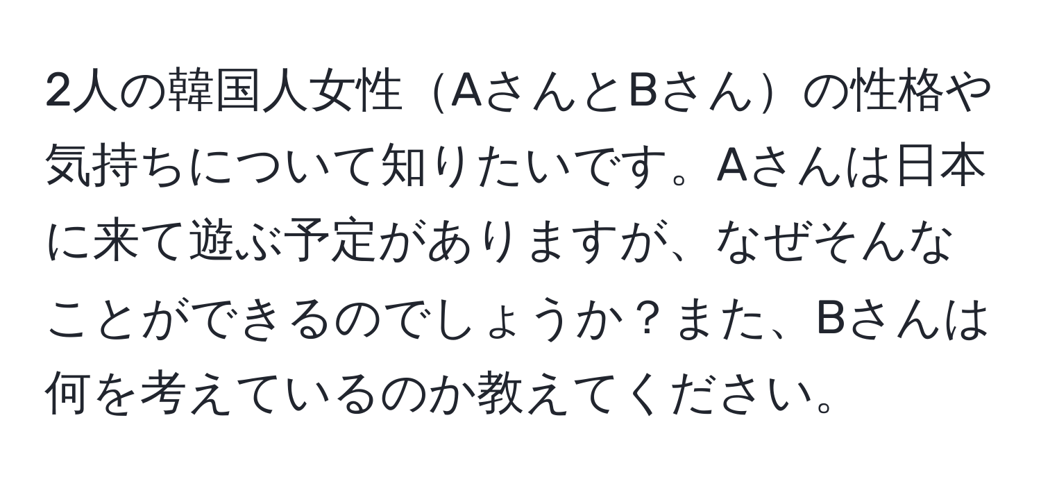 2人の韓国人女性AさんとBさんの性格や気持ちについて知りたいです。Aさんは日本に来て遊ぶ予定がありますが、なぜそんなことができるのでしょうか？また、Bさんは何を考えているのか教えてください。