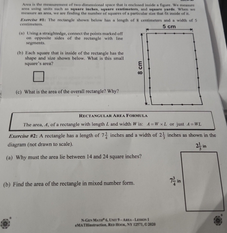 Area is the measurement of two-dimensional space that is enclosed inside a figure. We measure
aroa using units such as square inches, square centimeters, and square yards. When we
measure an area, we are finding the number of squares of a particular size that fit inside of it.
centimeters.  Exercise #1: The rectangle shown below has a length of 8 centimeters and a width of 5
(a) Using a straightedge, connect the points marked off
segments. on opposite sides of the rectangle with line 
(b) Each square that is inside of the rectangle has the
shape and size shown below. What is this small
square's area?
(c) What is the area of the overall rectangle? Why?
Rectangular Area Formula
The area, A, of a rectangle with length L and width W is: A=W* L or just A=WL
Exercise #2: A rectangle has a length of 7 3/4  inches and a width of 2 1/3  inches as shown in the
diagram (not drawn to scale).
(a) Why must the area lie between 14 and 24 square inches?
(b) Find the area of the rectangle in mixed number form. 
N-Gen M4111°
eMATHinstruction, Rεр Ηоκ, ΝY 12571, © 2020 6, Unit 9 - Area - Lesson 1