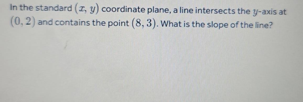 In the standard (x,y) coordinate plane, a line intersects the y-axis at
(0,2) and contains the point (8,3). What is the slope of the line?