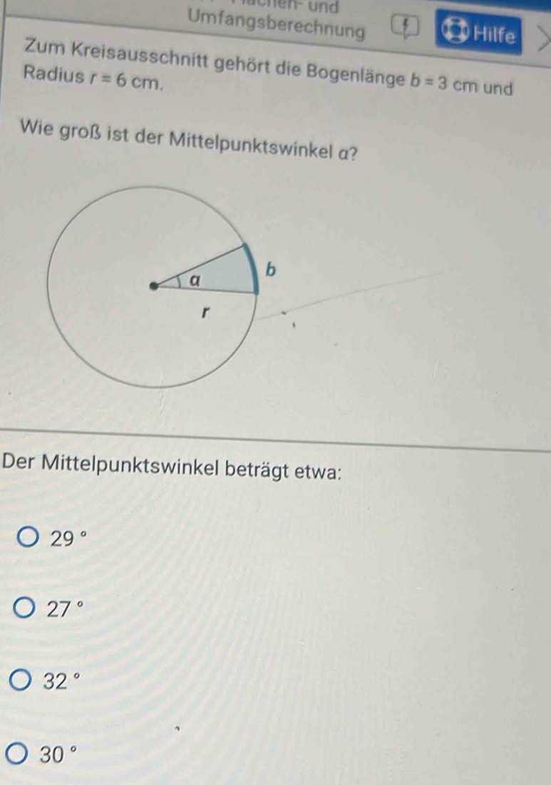 achen und 
Umfangsberechnung Hilfe
Zum Kreisausschnitt gehört die Bogenlänge b=3cm und
Radius r=6cm. 
Wie groß ist der Mittelpunktswinkel a?
Der Mittelpunktswinkel beträgt etwa:
29°
27°
32°
30°