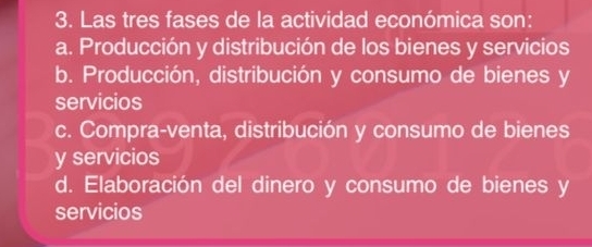 Las tres fases de la actividad económica son:
a. Producción y distribución de los bienes y servicios
b. Producción, distribución y consumo de bienes y
servicios
c. Compra-venta, distribución y consumo de bienes
y servicios
d. Elaboración del dinero y consumo de bienes y
servicios