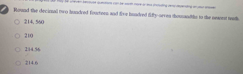 ess bar may be uneven because questions can be worth more or less (including zero) depending on your answer.
Round the decimal two hundred fourteen and five hundred fifty-seven thousandths to the nearest tenth.
214, 560
210
214.56
214.6