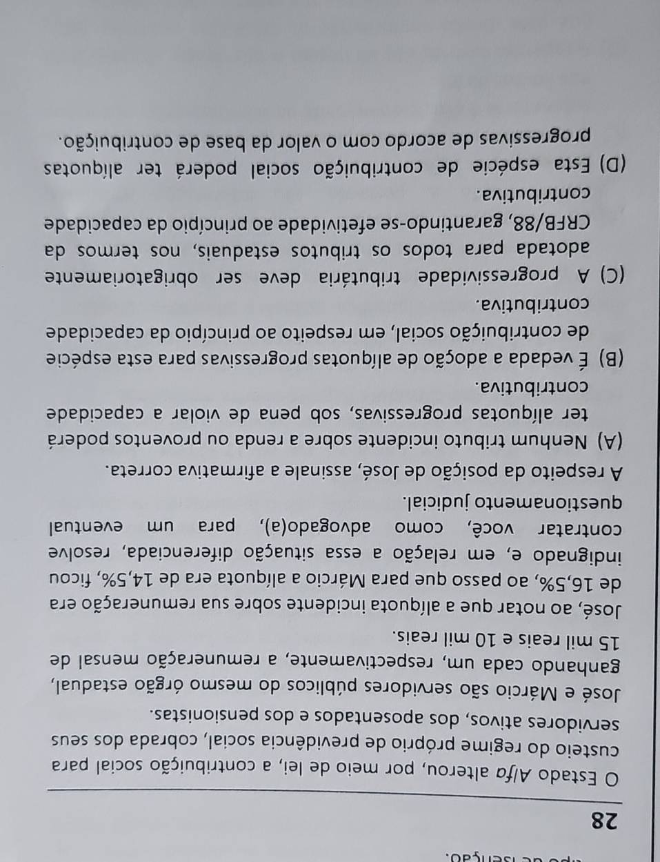 enção.
28
O Estado Alfa alterou, por meio de lei, a contribuição social para
custeio do regime próprio de previdência social, cobrada dos seus
servidores ativos, dos aposentados e dos pensionistas.
José e Márcio são servidores públicos do mesmo órgão estadual,
ganhando cada um, respectivamente, a remuneração mensal de
15 mil reais e 10 mil reais.
José, ao notar que a alíquota incidente sobre sua remuneração era
de 16,5%, ao passo que para Márcio a alíquota era de 14,5%, ficou
indignado e, em relação a essa situação diferenciada, resolve
contratar você, como advogado(a), para um eventual
questionamento judicial.
A respeito da posição de José, assinale a afirmativa correta.
(A) Nenhum tributo incidente sobre a renda ou proventos poderá
ter alíquotas progressivas, sob pena de violar a capacidade
contributiva.
(B) É vedada a adoção de alíquotas progressivas para esta espécie
de contribuição social, em respeito ao princípio da capacidade
contributiva.
(C) A progressividade tributária deve ser obrigatoriamente
adotada para todos os tributos estaduais, nos termos da
CRFB/88, garantindo-se efetividade ao princípio da capacidade
contributiva.
(D) Esta espécie de contribuição social poderá ter alíquotas
progressivas de acordo com o valor da base de contribuição.