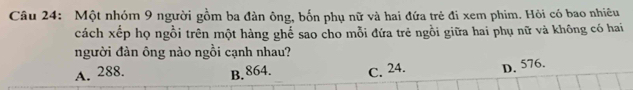 Một nhóm 9 người gồm ba đàn ông, bốn phụ nữ và hai đứa trẻ đi xem phim. Hỏi có bao nhiêu
cách xếp họ ngồi trên một hàng ghế sao cho mỗi đứa trẻ ngồi giữa hai phụ nữ và không có hai
người đàn ông nào ngồi cạnh nhau?
A. 288. B. 864. C. 24. D. 576.