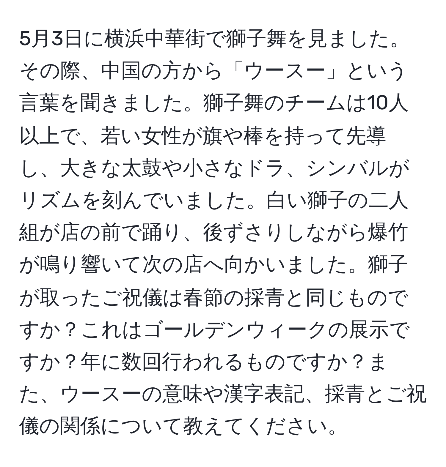 5月3日に横浜中華街で獅子舞を見ました。その際、中国の方から「ウースー」という言葉を聞きました。獅子舞のチームは10人以上で、若い女性が旗や棒を持って先導し、大きな太鼓や小さなドラ、シンバルがリズムを刻んでいました。白い獅子の二人組が店の前で踊り、後ずさりしながら爆竹が鳴り響いて次の店へ向かいました。獅子が取ったご祝儀は春節の採青と同じものですか？これはゴールデンウィークの展示ですか？年に数回行われるものですか？また、ウースーの意味や漢字表記、採青とご祝儀の関係について教えてください。