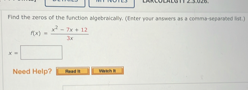 11 2.3.026. 
Find the zeros of the function algebraically. (Enter your answers as a comma-separated list.)
f(x)= (x^2-7x+12)/3x 
x=□
Need Help? Read It Watch It