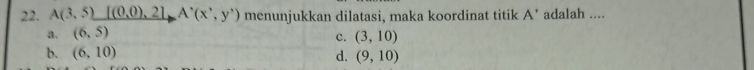 A(3,5)_ [(0,0),2]A^,(x',y') menunjukkan dilatasi, maka koordinat titik A' adalah ....
a. (6,5) c. (3,10)
b. (6,10) d. (9,10)