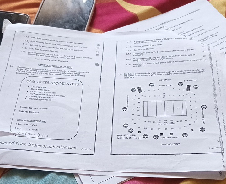 a slã
Saty bades snpeering the tutaion
'*=FGAMAtion
t0ré E sachors
em qetiona e ts sactón
a a wstons in the secion 
      
d led hee iee ga dgrnge of d Fagranie. Nohe tich het ty gay and trên ganrsler now it and a
erng e ptem used nt          
1.1.5. Name ONE perishable item from the tst of tame punchesed
be wrtten in full serten
ethe lang  
2.1.2. How many mi is 234 teespoons? weigh? Wrte your answer in kg
1. 1.8 Stale ONE way that the store can be contacted if there is a query (2)
(2)
1.1.7. Calculate the amount of VAT that was peid on the cookdrinks.
1.1.5. Name ONE Iam that is VAT frme (2)
213 Convert 025m) to cupe.
 
(2) 2.1.4. The recipe is givan in "P. Convart the oven tampersture to degrees
Calchua *C)
1 1.2. A cup of cool drink was sold for 85,00. if there are 8 cupe in one 2 lre. (2)
calculris the prolt made from one bomle of poal drith
2.1.5. The pupils slarted baking at 11.3dam. At what time will the cake be (3)
Prody - Seiling price - Cast price
ready? Writs your answer in digital formal.
2.1.8. Calculate how much of fresh cream, in litres, will be required to make four
QUESTION TWO: (24 MARKS)
such cakas
2.1. The learners of Earlcroft High School want to ralse funds to buy equipment for
cricket. They decided to bake cakes and have a caks sale at school
2.2. The School Governing Body chose to have the sporte a an athietice sladium close by.
queations that follow Stully the recipe below, which was takan from the intemet, and answer the
besed on it The lay-out of the stedium is given below. Study the lay-out and answer the questions
HORC STWET PARKING 1
ROSE-WATER MERINGUE CAKE
G Sand Staho
12 Large egge
11 Teaspoons Corn four 800g Cestor augar
1½ Teaspoons while spirit vineger
  
250m! whipped cream 2 Teaspoons rose-wales 3
Preheat the oven to 302°F
Bake for 1% hours
Some useful conversions:
1 leaspoon = 5 m!
1 cup * 250ml
",
(Un'vers ty of Pretoria) PArKing 2: UP Eastérn Stano
LYNWOOD STREET
loaded from Stanmorephysics.com Page 3 of 7