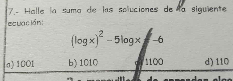 7.- Halle la suma de las soluciones de la siguiente
ecuación:
(log x)^2-5log x-6
a) 1001 b) 1010 1100 d) 110
(