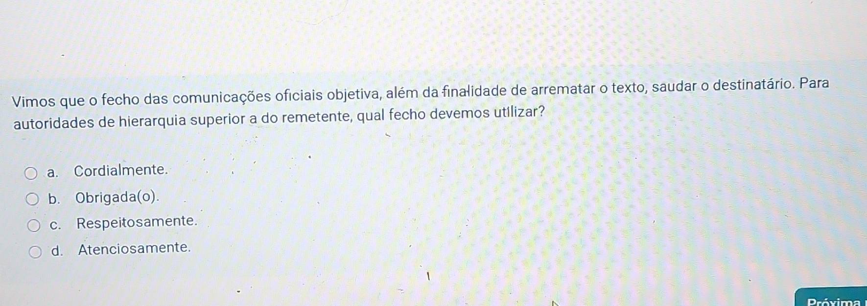 Vimos que o fecho das comunicações oficiais objetiva, além da finalidade de arrematar o texto, saudar o destinatário. Para
autoridades de hierarquia superior a do remetente, qual fecho devemos utilizar?
a. Cordialmente.
b. Obrigada(o).
c. Respeitosamente.
d. Atenciosamente.
Próxima