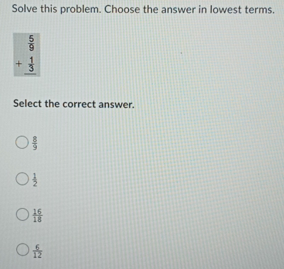 Solve this problem. Choose the answer in lowest terms.
beginarrayr  5/9  + 1/3  hline endarray
Select the correct answer.
 8/9 
 1/2 
 16/18 
 6/12 