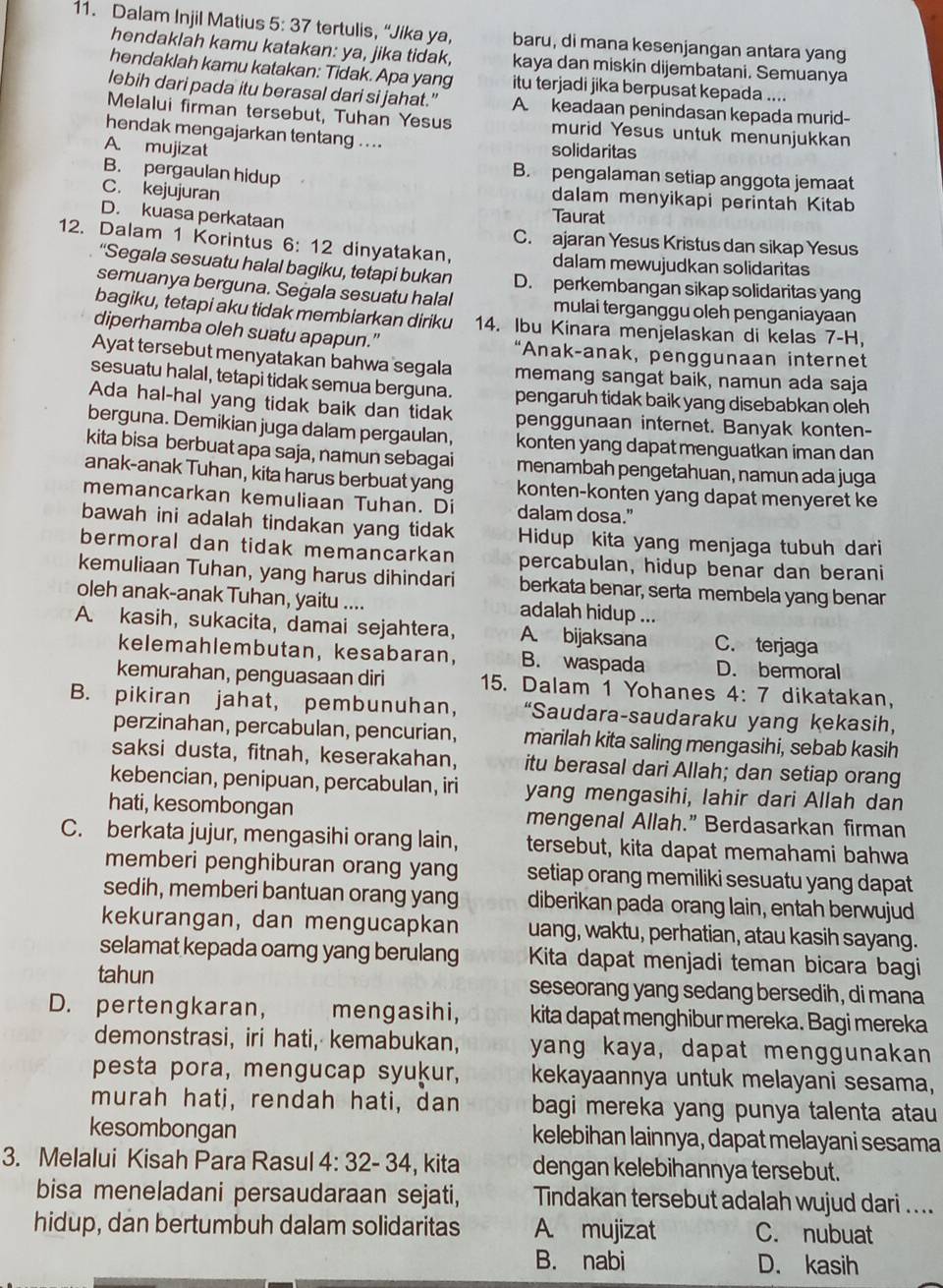 Dalam Injil Matius 5:37 tertulis, “Jika ya, baru, di mana kesenjangan antara yang
hendaklah kamu katakan: ya, jika tidak, kaya dan miskin dijembatani. Semuanya
hendaklah kamu katakan: Tidak. Apa yang itu terjadi jika berpusat kepada ....
lebih dari pada itu berasal dari si jahat.” A. keadaan penindasan kepada murid-
Melalui firman tersebut, Tuhan Yesus murid Yesus untuk menunjukkan
hendak mengajarkan tentang ....
A. mujizat solidaritas
B. pengalaman setiap anggota jemaat
B. pergaulan hidup dalam menyikapi perintah Kitab
C. kejujuran Taurat
D. kuasa perkataan
C. ajaran Yesus Kristus dan sikap Yesus
12. Dalam 1 Korintus 6: 12 dinyatakan, dalam mewujudkan solidaritas
“Segala sesuatu halal bagiku, tetapi bukan D. perkembangan sikap solidaritas yang
semuanya berguna. Segala sesuatu halal mulai terganggu oleh penganiayaan
bagiku, tetapi aku tidak membiarkan diriku 14. Ibu Kinara menjelaskan di kelas 7-H,
diperhamba oleh suatu apapun.” “Anak-anak, penggunaan internet
Ayat tersebut menyatakan bahwa segala memang sangat baik, namun ada saja
sesuatu halal, tetapi tidak semua berguna. pengaruh tidak baik yang disebabkan oleh
Ada hal-hal yang tidak baik dan tidak penggunaan internet. Banyak konten-
berguna. Demikian juga dalam pergaulan, konten yang dapat menguatkan iman dan
kita bisa berbuat apa saja, namun sebagai menambah pengetahuan, namun ada juga
anak-anak Tuhan, kita harus berbuat yang konten-konten yang dapat menyeret ke
memancarkan kemuliaan Tuhan. Di dalam dosa."
bawah ini adalah tindakan yang tidak Hidup kita yang menjaga tubuh dari
bermoral dan tidak memancarkan percabulan, hidup benar dan berani
kemuliaan Tuhan, yang harus dihindari berkata benar, serta membela yang benar
oleh anak-anak Tuhan, yaitu .... adalah hidup ...
A. kasih, sukacita, damai sejahtera, A. bijaksana C. terjaga
kelemahlembutan, kesabaran, B. waspada D. bermoral
kemurahan, penguasaan diri 15. Dalam 1 Yohanes 4: 7 dikatakan,
B. pikiran jahat, pembunuhan, “Saudara-saudaraku yang kekasih,
perzinahan, percabulan, pencurian, marilah kita saling mengasihi, sebab kasih
saksi dusta, fitnah, keserakahan, itu berasal dari Allah; dan setiap orang
kebencian, penipuan, percabulan, iri yang mengasihi, lahir dari Allah dan
hati, kesombongan mengenal Allah.” Berdasarkan firman
C. berkata jujur, mengasihi orang lain, tersebut, kita dapat memahami bahwa
memberi penghiburan orang yang setiap orang memiliki sesuatu yang dapat
sedih, memberi bantuan orang yang diberikan pada orang lain, entah berwujud
kekurangan, dan mengucapkan uang, waktu, perhatian, atau kasih sayang.
selamat kepada oarng yang berulang Kita dapat menjadi teman bicara bagi
tahun seseorang yang sedang bersedih, di mana
D. pertengkaran, mengasihi, kita dapat menghibur mereka. Bagi mereka
demonstrasi, iri hati, kemabukan, yang kaya, dapat menggunakan
pesta pora, mengucap syukur, kekayaannya untuk melayani sesama,
murah hati, rendah hati, dan bagi mereka yang punya talenta atau
kesombongan kelebihan lainnya, dapat melayani sesama
3. Melalui Kisah Para Rasul 4:32-34 , kita dengan kelebihannya tersebut.
bisa meneladani persaudaraan sejati, Tindakan tersebut adalah wujud dari ....
hidup, dan bertumbuh dalam solidaritas A. mujizat C. nubuat
B. nabi D. kasih