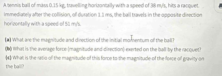 A tennis ball of mass 0.15 kg, travelling horizontally with a speed of 38 m/s, hits a racquet. 
Immediately after the collision, of duration 1.1 ms, the ball travels in the opposite direction 
horizontally with a speed of 51 m/s. 
(a) What are the magnitude and direction of the initial momentum of the ball? 
(b) What is the average force (magnitude and direction) exerted on the ball by the racquet? 
(c) What is the ratio of the magnitude of this force to the magnitude of the force of gravity on 
the ball?