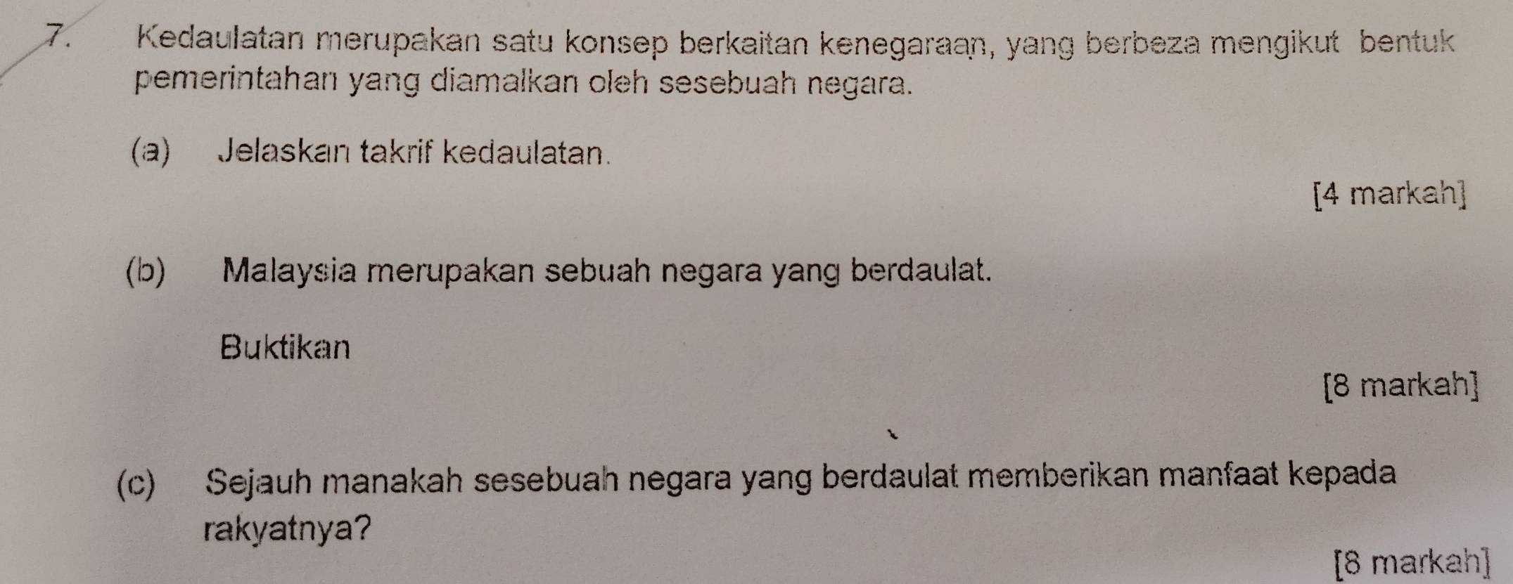 Kedaulatan merupakan satu konsep berkaitan kenegaraan, yang berbeza mengikut bentuk 
pemerintahan yang diamalkan oleh sesebuah negara. 
(a) Jelaskan takrif kedaulatan. 
[4 markah] 
(b) Malaysia merupakan sebuah negara yang berdaulat. 
Buktikan 
[8 markah] 
(c) Sejauh manakah sesebuah negara yang berdaulat memberikan manfaat kepada 
rakyatnya? 
[8 markah]