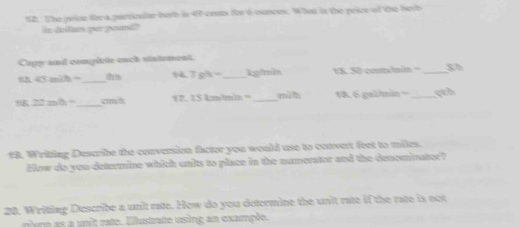 The price for a particular herb is 49 cets for 6 ounces. What is the price of the herb 
In definm por gound? 
Cupy and complete each statement.
45min= _ hs _kginìn 15. 50 contsómin = _ S
7gh-
22mh= _  cms 1. Skmhe x= _ 18. 6 gal/mìn ==_ 
19. Writing Describe the conversion factor you would use to convert feet to miles. 
How do you determine which units to place in the numerator and the denominator? 
20. Writing Describe a unit rate. How do you determine the unit rate if the rate is not 
rioro as a unit rate. Iustrate using an example.