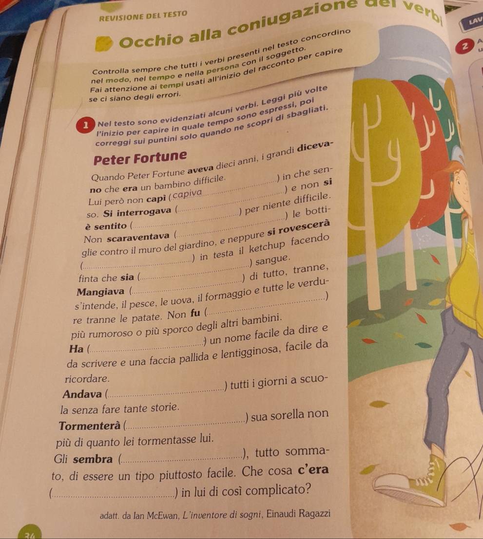 REVISIONE DEL TESTO
Occhio alla coniugazione der  erb
LAV
2
Controlla sempre che tutti i verbi presenti nel testo concording
nel modo, nel tempo e nella persona con il soggetto
Fai attenzione ai tempi usati all'inizio del racconto per capire
se ci siano degli errori.
Nel testo sono evidenziati alcuni verbi. Leggi più volte
l'inizio per capire in quale tempo sono espressi, po
correggi sui puntini solo quando ne scopri di sbagliati
Peter Fortune
Quando Peter Fortune aveva dieci anni, i grandi diceva-
no che era un bambino difficile.
) in che sen
) e non si
Lui però non capí ( capiva
_
_
so. Si interrogava (
) per niente difficile.
)le botti-
è sentito (
Non scaraventava (
_
glie contro il muro del giardino, e neppure sì rovescerà
) in testa il ketchup facendo
1 
) sangue.
finta che sia (
_) di tutto,tranne,
Mangiava (
s’intende, il pesce, le uova, il formaggio e tutte le verdu-
)
re tranne le patate. Non fu (
più rumoroso o più sporco degli altri bambini.
) un nome facile da dire e
Ha (
da scrivere e una faccia pallida e lentigginosa, facile da
ricordare.
_
) tutti i giorni a scuo-
Andava (
la senza fare tante storie.
) sua sorella non
Tormenterà (
_
più di quanto lei tormentasse lui.
Gli sembra (_ ), tutto somma-
to, di essere un tipo piuttosto facile. Che cosa c'era
_) in lui di cosí complicato?
adatt. da Ian McEwan, L'inventore di sogni, Einaudi Ragazzi
24