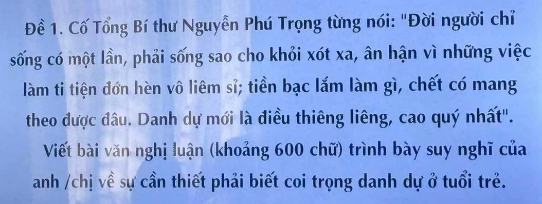 Đề 1. Cố Tổng Bí thư Nguyễn Phú Trọng từng nói: "Đời người chỉ 
sống có một lần, phải sống sao cho khỏi xót xa, ân hận vì những việc 
làm ti tiện đơn hèn vô liêm sỉ; tiền bạc lắm làm gì, chết có mang 
theo được đâu. Danh dự mới là điều thiêng liêng, cao quý nhất". 
Viết bài văn nghị luận (khoảng 600 chữ) trình bày suy nghĩ của 
anh /chị về sự cần thiết phải biết coi trọng danh dự ở tuổi trẻ.