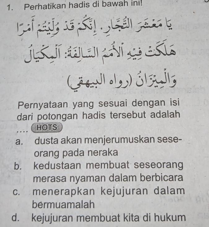 Perhatikan hadis di bawah in!
(36 Nolg
Pernyataan yang sesuai dengan isi
dari potongan hadis tersebut adalah
HOTS
a. dusta akan menjerumuskan sese-
orang pada neraka
b. kedustaan membuat seseorang
merasa nyaman dalam berbicara
c. menerapkan kejujuran dalam
bermuamalah
d. kejujuran membuat kita di hukum