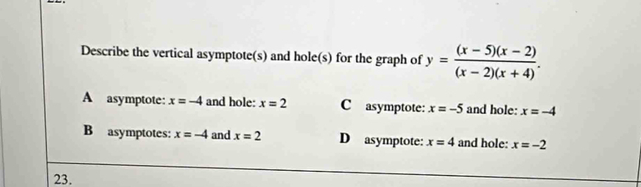 Describe the vertical asymptote(s) and hole(s) for the graph of y= ((x-5)(x-2))/(x-2)(x+4) .
A asymptote: x=-4 and hole: x=2 C asymptote: x=-5 and hole: x=-4
B asymptotes: x=-4 and x=2 D asymptote: x=4 and hole: x=-2
23.