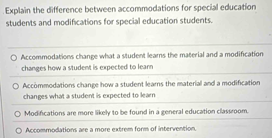 Explain the difference between accommodations for special education
students and modifications for special education students.
Accommodations change what a student learns the material and a modification
changes how a student is expected to learn
Accommodations change how a student learns the material and a modification
changes what a student is expected to learn
Modifications are more likely to be found in a general education classroom.
Accommodations are a more extrem form of intervention.