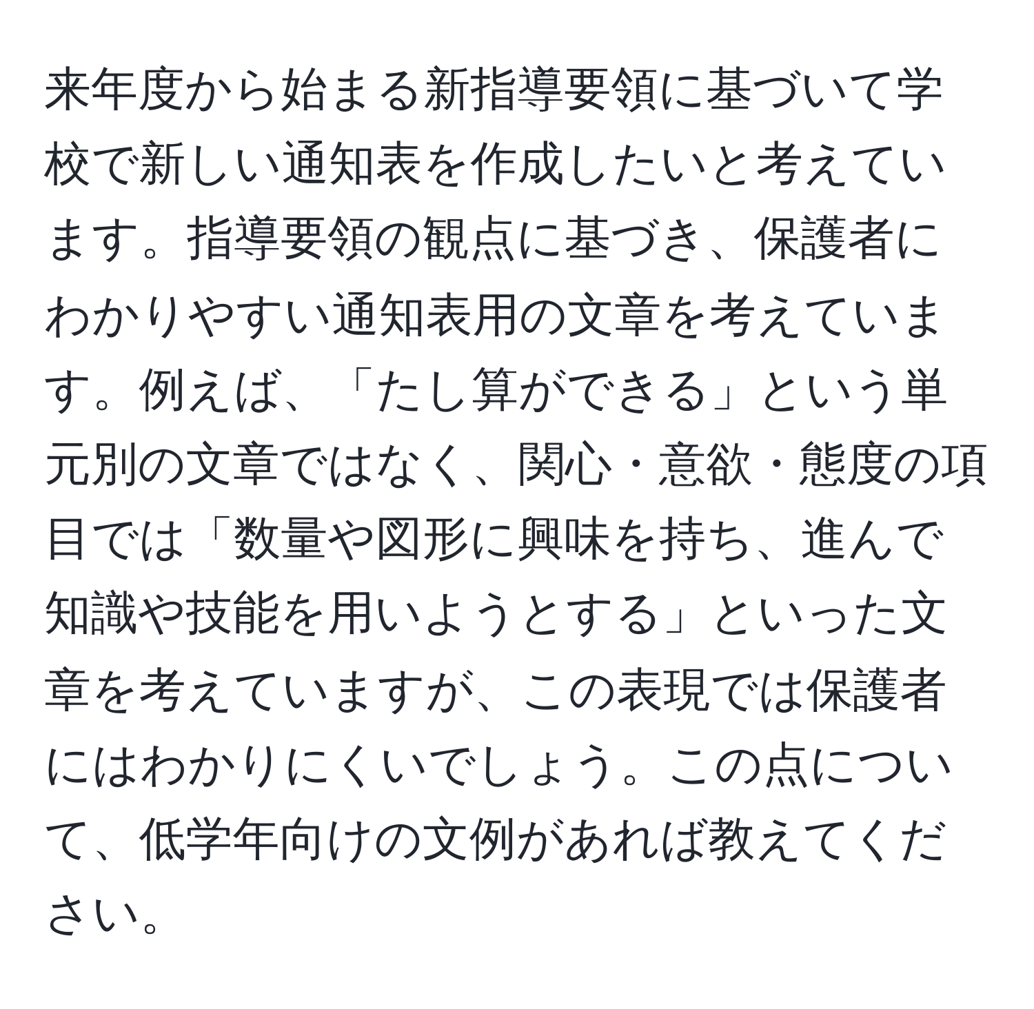 来年度から始まる新指導要領に基づいて学校で新しい通知表を作成したいと考えています。指導要領の観点に基づき、保護者にわかりやすい通知表用の文章を考えています。例えば、「たし算ができる」という単元別の文章ではなく、関心・意欲・態度の項目では「数量や図形に興味を持ち、進んで知識や技能を用いようとする」といった文章を考えていますが、この表現では保護者にはわかりにくいでしょう。この点について、低学年向けの文例があれば教えてください。