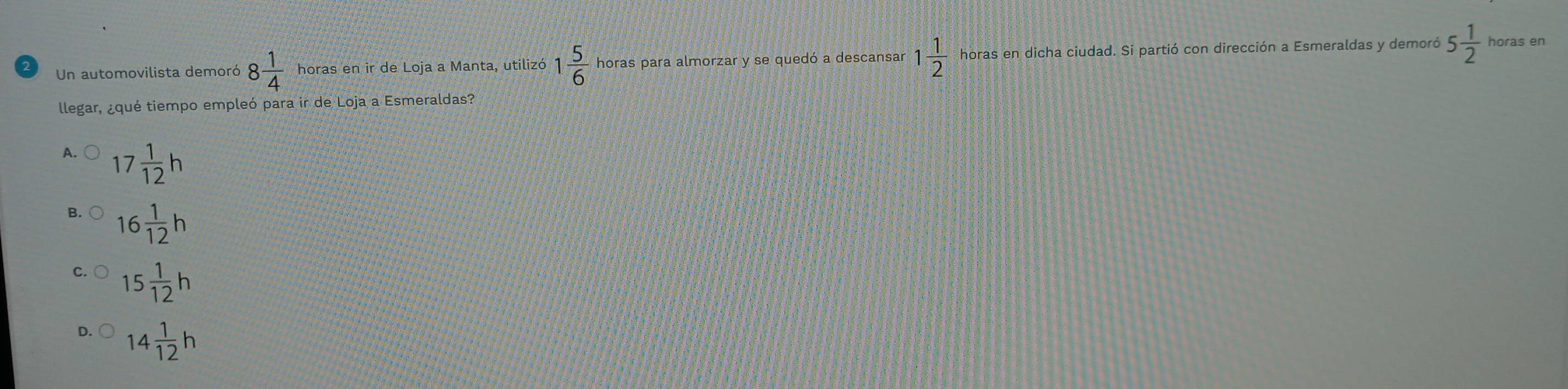 Un automovilista demoró 8 1/4  horas en ir de Loja a Manta, utilizó 1 5/6  horas para almorzar y se quedó a descansar 1 1/2  horas en dicha ciudad. Sí partió con dirección a Esmeraldas y demoró 5 1/2  horas en
llegar, ¿qué tiempo empleó para ir de Loja a Esmeraldas?
A. 17 1/12 h
B. 16 1/12 h
C. 15 1/12 h
D. 14 1/12 h