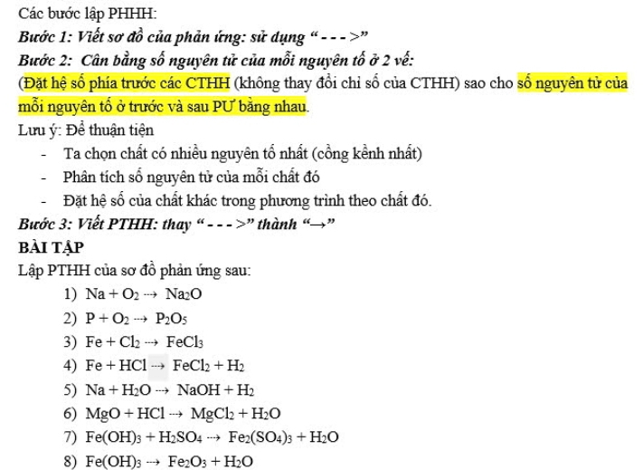 Các bước lập PHHH: 
Bước 1: Viết sơ đồ của phản ứng: sử dụng “--->” 
Bước 2: Cân bằng số nguyên tử của mỗi nguyên tố ở 2 vế: 
(Đặt hệ số phía trước các CTHH (không thay đổi chỉ số của CTHH) sao cho số nguyên tử của 
mỗi nguyên tố ở trước và sau PƯ bằng nhau. 
Lưu ý: Để thuận tiện 
Ta chọn chất có nhiều nguyên tổ nhất (cồng kềnh nhất) 
Phân tích số nguyên tử của mỗi chất đó 
Đặt hệ số của chất khác trong phương trình theo chất đó. 
Bước 3: Viết PTHH: thay “- - - >”thành “→” 
bÀi tập 
Lập PTHH của sơ đồ phản ứng sau: 
1) Na+O_2to Na_2O
2) P+O_2to P_2O_5
3) Fe+Cl_2to FeCl_3
4) Fe+HClto FeCl_2+H_2
5) Na+H_2Oto NaOH+H_2
6) MgO+HClto MgCl_2+H_2O
7) Fe(OH)_3+H_2SO_4to Fe_2(SO_4)_3+H_2O
8) Fe(OH)_3to Fe_2O_3+H_2O