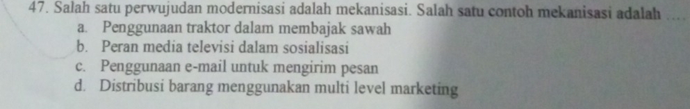 Salah satu perwujudan modernisasi adalah mekanisasi. Salah satu contoh mekanisasi adalah
a. Penggunaan traktor dalam membajak sawah
b. Peran media televisi dalam sosialisasi
c. Penggunaan e-mail untuk mengirim pesan
d. Distribusi barang menggunakan multi level marketing