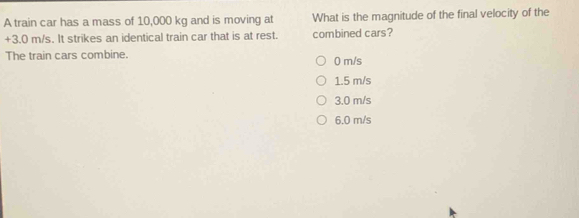 A train car has a mass of 10,000 kg and is moving at What is the magnitude of the final velocity of the
+3.0 m/s. It strikes an identical train car that is at rest. combined cars?
The train cars combine. 0 m/s
1.5 m/s
3.0 m/s
6.0 m/s