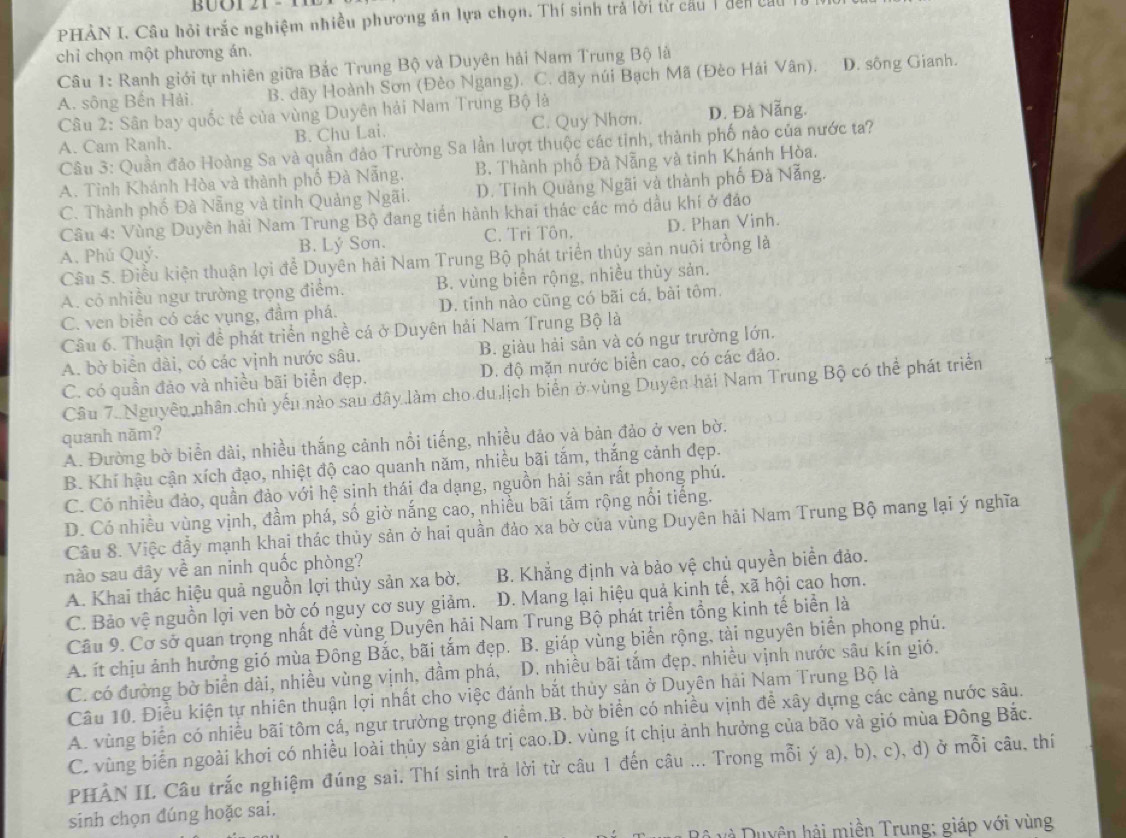 PHÀN I. Câu hỏi trắc nghiệm nhiều phương án lựa chọn. Thí sinh trả lời từ cầu 1 đên củu lừ
chỉ chọn một phương án.
Câu 1: Ranh giới tự nhiên giữa Bắc Trung Bộ và Duyên hải Nam Trung Bộ là
A. sông Bến Hải. B. dãy Hoành Sơn (Đèo Ngang). C. đãy núi Bạch Mã (Đèo Hải Vân). D. sông Gianh.
Câu 2: Sân bay quốc tế của vùng Duyên hải Nam Trung Bộ là
A. Cam Ranh. B. Chu Lai. C. Quy Nhơn. D. Đà Nẵng.
Câu 3: Quần đảo Hoàng Sa và quần đảo Trường Sa lần lượt thuộc các tinh, thành phố nào của nước ta?
A. Tinh Khánh Hòa và thành phố Đà Nẵng. B. Thành phố Đà Nẵng và tinh Khánh Hòa.
C. Thành phố Đà Nẵng và tỉnh Quảng Ngãi. D. Tỉnh Quảng Ngãi và thành phố Đà Nẵng.
Cầu 4: Vùng Duyên hải Nam Trung Bộ đang tiền hành khai thác các mỏ dầu khí ở đảo
A. Phú Quý. B. Lý Sơn. C. Tri Tôn. D. Phan Vinh.
Câu 5. Điều kiện thuận lợi để Duyên hải Nam Trung Bộ phát triển thủy sản nuôi trồng là
A. cô nhiều ngư trường trọng điểm. B. vùng biển rộng, nhiều thủy sản.
C. ven biển có các vụng, đầm phá. D. tinh nào cũng có bãi cá, bài tôm.
Câu 6. Thuận lợi để phát triển nghề cá ở Duyên hải Nam Trung Bộ là
A. bờ biển dài, có các vịnh nước sâu. B. giàu hải sản và có ngư trường lớn.
C. có quần đảo và nhiều bãi biển đẹp. D. độ mặn nước biển cao, có các đảo.
Câu 7. Nguyên nhân chủ yếu nào sau đây làm cho du lịch biển ở vùng Duyên hải Nam Trung Bộ có thể phát triển
quanh năm?
A. Đường bờ biển dài, nhiều thắng cảnh nổi tiếng, nhiều đảo và bản đảo ở ven bờ.
B. Khí hậu cận xích đạo, nhiệt độ cao quanh năm, nhiều bãi tắm, thắng cảnh đẹp.
C. Có nhiều đảo, quần đảo với hệ sinh thái đa dạng, nguồn hải sản rất phong phú.
D. Có nhiều vùng vịnh, đầm phá, số giờ nắng cao, nhiều bãi tắm rộng nổi tiếng.
Câu 8. Việc đầy mạnh khai thác thủy sản ở hai quần đảo xa bờ của vùng Duyên hải Nam Trung Bộ mang lại ý nghĩa
nào sau đây về an ninh quốc phòng?
A. Khai thác hiệu quả nguồn lợi thủy sản xa bờ, B. Khẳng định và bảo vệ chủ quyền biển đảo.
C. Bảo vệ nguồn lợi ven bờ có nguy cơ suy giảm. D. Mang lại hiệu quả kinh tế, xã hội cao hơn.
Cầu 9. Cơ sở quan trọng nhất đề vùng Duyên hải Nam Trung Bộ phát triển tổng kinh tế biển là
A. ít chịu ảnh hưởng gió mùa Đông Bắc, bãi tắm đẹp. B. giáp vùng biển rộng, tài nguyên biển phong phú.
C. có đường bờ biển dài, nhiều vùng vịnh, đầm phá,  D. nhiều bãi tắm đẹp, nhiều vịnh nước sâu kín gió.
Câu 10. Điều kiện tự nhiên thuận lợi nhất cho việc đánh bắt thủy sản ở Duyên hải Nam Trung Bộ là
A. vùng biển có nhiều bãi tôm cá, ngư trường trọng điểm.B. bờ biển có nhiều vịnh để xây dựng các cảng nước sâu.
C. vùng biển ngoài khơi có nhiều loài thủy sản giá trị cao.D. vùng ít chịu ảnh hưởng của bão và gió mùa Đông Bắc.
PHẢN II Câu trắc nghiệm đúng sai. Thí sinh trả lời từ câu 1 đến câu ... Trong mỗi ý a), b), c), d) ở mỗi câu, thí
sinh chọn đúng hoặc sai.
à Duyên hải miền Trung; giáp với vùng