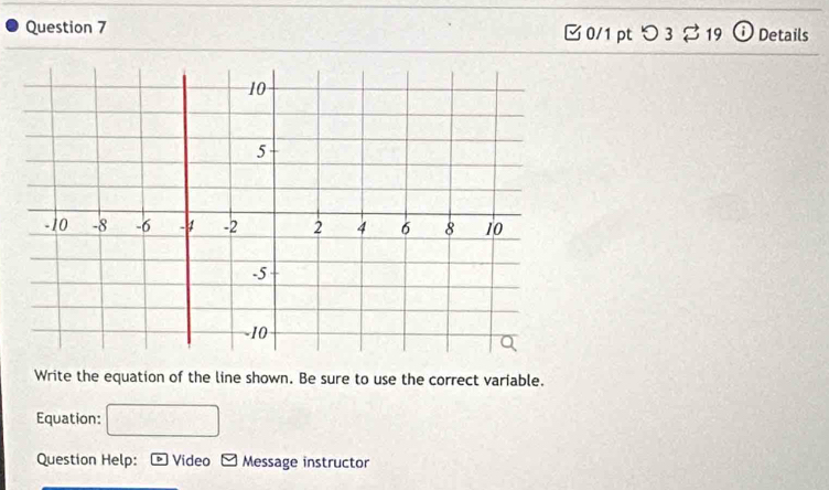 □ 0/1 pt つ3 3 19 Details 
Write the equation of the line shown. Be sure to use the correct variable. 
Equation: 
Question Help: Video - Message instructor