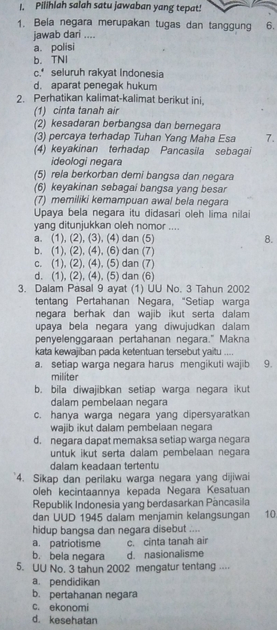 Pilihlah salah satu jawaban yang tepat!
1. Bela negara merupakan tugas dan tanggung 6.
jawab dari ....
a. polisi
b. TNI
c. seluruh rakyat Indonesia
d. aparat penegak hukum
2. Perhatikan kalimat-kalimat berikut ini,
(1) cinta tanah air
(2) kesadaran berbangsa dan bernegara
(3) percaya terhadap Tuhan Yang Maha Esa 7.
(4) keyakinan terhadap Pancasila sebagai
ideologi negara
(5) rela berkorban demi bangsa dan negara
(6) keyakinan sebagai bangsa yang besar
(7) memiliki kemampuan awal bela negara
Upaya bela negara itu didasari oleh lima nilai
yang ditunjukkan oleh nomor ....
a. (1), (2), (3), (4) dan (5) 8.
b. (1), (2), (4), (6) dan (7)
c. (1), (2), (4), (5) dan (7)
d. (1), (2), (4), (5) dan (6)
3. Dalam Pasal 9 ayat (1) UU No. 3 Tahun 2002
tentang Pertahanan Negara, “Setiap warga
negara berhak dan wajib ikut serta dalam 
upaya bela negara yang diwujudkan dalam 
penyelenggaraan pertahanan negara." Makna
kata kewajiban pada ketentuan tersebut yaitu ....
a. setiap warga negara harus mengikuti wajib 9.
militer
b. bila diwajibkan setiap warga negara ikut
dalam pembelaan negara
c. hanya warga negara yang dipersyaratkan
wajib ikut dalam pembelaan negara
d. negara dapat memaksa setiap warga negara
untuk ikut serta dalam pembelaan negara
dalam keadaan tertentu
4. Sikap dan perilaku warga negara yang dijiwai
oleh kecintaannya kepada Negara Kesatuan
Republik Indonesia yang berdasarkan Pancasila
dan UUD 1945 dalam menjamin kelangsungan 10
hidup bangsa dan negara disebut ....
a. patriotisme c. cinta tanah air
b. bela negara d. nasionalisme
5. UU No. 3 tahun 2002 mengatur tentang ....
a. pendidikan
b. pertahanan negara
c. ekonomi
d. kesehatan