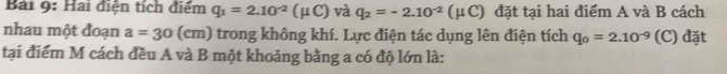 Hai điện tích điểm q_1=2.10^(-2)(mu C) và q_2=-2.10^(-2)(mu C) đặt tại hai điểm A và B cách 
nhau một đoạn a=30 (cm) trong không khí. Lực điện tác dụng lên điện tích q_0=2.10^(-9) (C) đặt 
tại điểm M cách đều A và B một khoảng bằng a có độ lớn là: