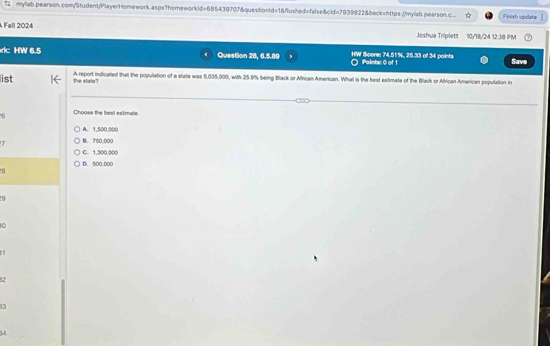 mylab.pearson.com/Student/PlayerHomework.aspx?homeworkld=685439707&questionld=1&flushed=false&cld=7939822&back=https://mylab.pearson.c... Finish update :
Fall 2024
Joshua Triplett 10/18/24 12:38 PM
rk: HW 6.5 Question 28, 6.5.89
< HW Score:  74.51%, 25.33 of 34 points
Points: 0 of 1 Save
list
A report indicated that the population of a state was 5,035,000, with 25.9% being Black or African American. What is the best estimate of the Black or African American population in
the state?
6
Choose the best estimate.
A. 1,500,000
7
B. 750,000
C. 1,300,000
D. 500,000
8
9
30
31
32
33
34