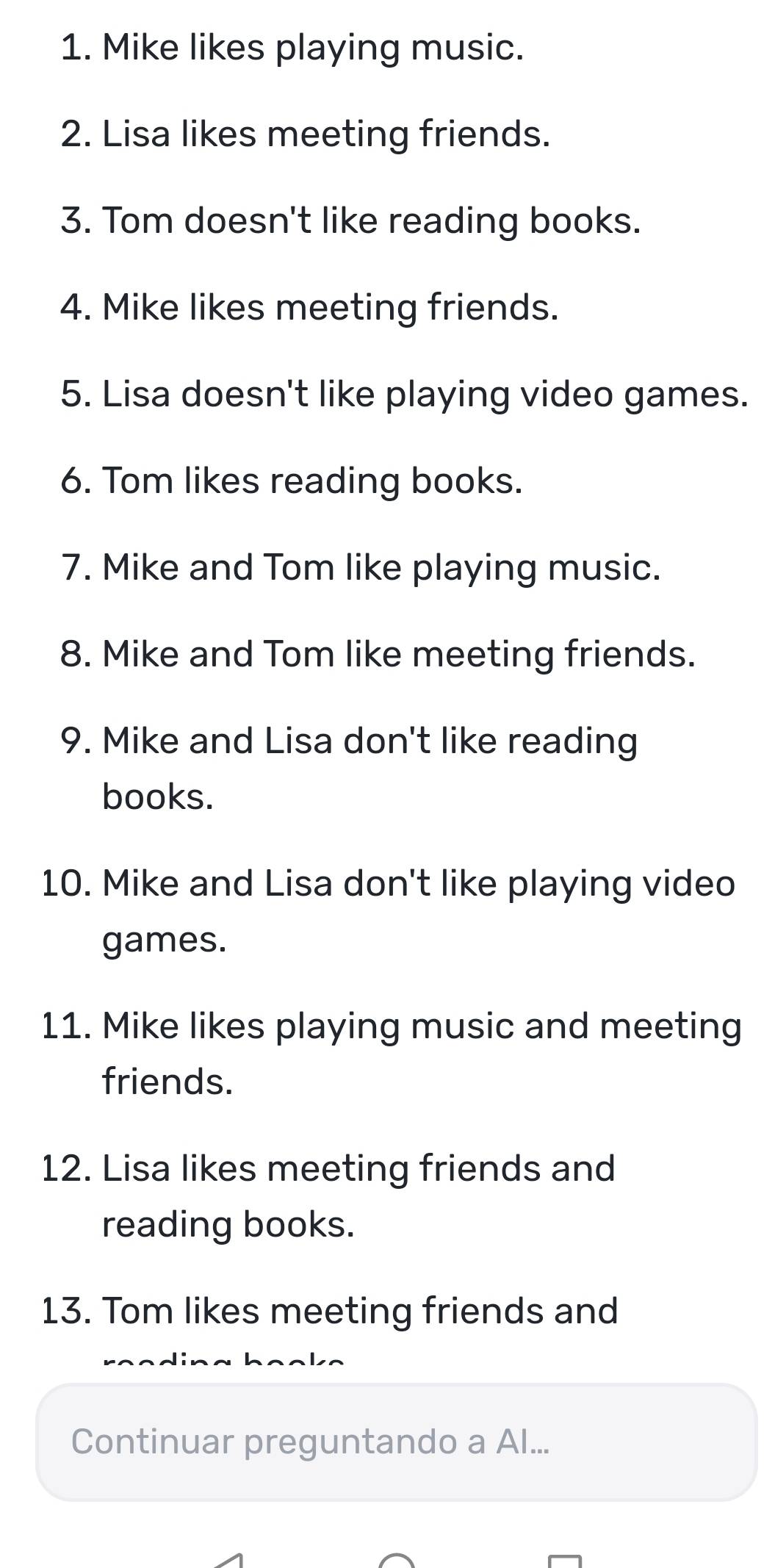 Mike likes playing music. 
2. Lisa likes meeting friends. 
3. Tom doesn't like reading books. 
4. Mike likes meeting friends. 
5. Lisa doesn't like playing video games. 
6. Tom likes reading books. 
7. Mike and Tom like playing music. 
8. Mike and Tom like meeting friends. 
9. Mike and Lisa don't like reading 
books. 
10. Mike and Lisa don't like playing video 
games. 
11. Mike likes playing music and meeting 
friends. 
12. Lisa likes meeting friends and 
reading books. 
13. Tom likes meeting friends and 
Continuar preguntando a Al...