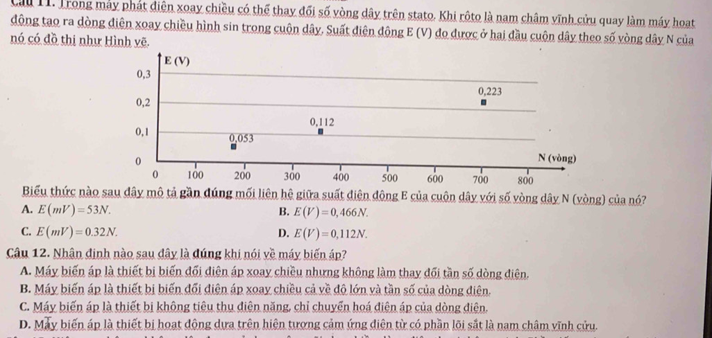 Cầu 11. Trong máy phát điện xoay chiều có thể thay đối số vòng dây trên stato. Khi rôto là nam châm vĩnh cửu quay làm máy hoạt
động tạo ra dòng điện xoay chiều hình sin trong cuộn dây. Suất diện động E (V) đo được ở hai đầu cuộn dây theo số vòng dây N của
nó có đồ thị như Hình vẽ.
Biểu thức nào sau dây mô tả gần dúng mối liên hệ giữa suất diện đông E của cuôn dây với số vòng dây N (vòng) của nó?
A. E(mV)=53N. B. E(V)=0,466N.
C. E(mV)=0.32N. D. E(V)=0,112N.
Câu 12. Nhân định nào sau đây là dúng khi nói về máy biến áp?
A. Máy biến áp là thiết bị biến đối điện áp xoay chiều nhưng không làm thay đối tần số dòng điện.
B. Máy biến áp là thiết bị biến đổi điện áp xoay chiều cả về đô lớn và tần số của dòng điện.
C. Máy biến áp là thiết bị không tiêu thu điện năng, chỉ chuyển hoá điện áp của dòng điện.
D. May biến áp là thiết bị hoạt động dựa trên hiện tương cảm ứng diện từ có phần lõi sắt là nam châm vĩnh cửu.